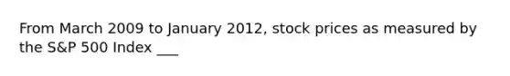 From March 2009 to January 2012, stock prices as measured by the S&P 500 Index ___