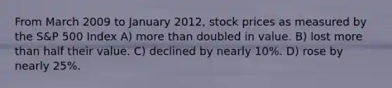 From March 2009 to January 2012, stock prices as measured by the S&P 500 Index A) more than doubled in value. B) lost more than half their value. C) declined by nearly 10%. D) rose by nearly 25%.