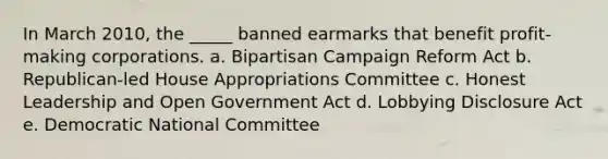 ​In March 2010, the _____ banned earmarks that benefit profit-making corporations. a. ​Bipartisan Campaign Reform Act b. ​Republican-led House Appropriations Committee c. ​Honest Leadership and Open Government Act d. ​Lobbying Disclosure Act e. ​Democratic National Committee