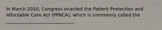 In March 2010, Congress enacted the Patient Protection and Affordable Care Act (PPACA), which is commonly called the ______________________________.