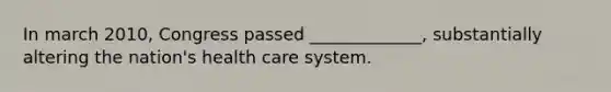 In march 2010, Congress passed _____________, substantially altering the nation's health care system.