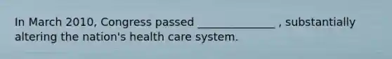 In March 2010, Congress passed ______________ , substantially altering the nation's health care system.