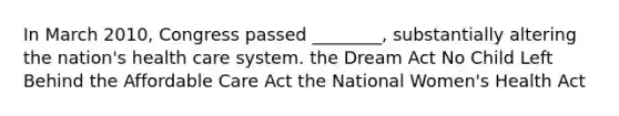 In March 2010, Congress passed ________, substantially altering the nation's health care system. the Dream Act No Child Left Behind the Affordable Care Act the National Women's Health Act