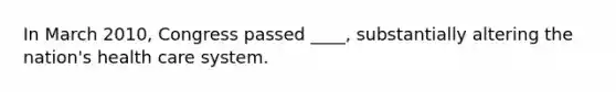 In March 2010, Congress passed ____, substantially altering the nation's health care system.