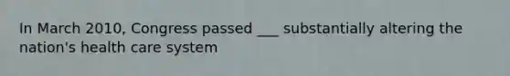 In March 2010, Congress passed ___ substantially altering the nation's health care system