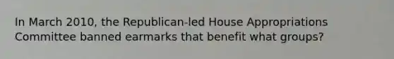 In March 2010, the Republican-led House Appropriations Committee banned earmarks that benefit what groups?