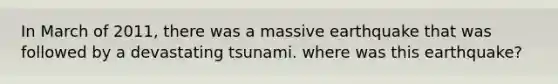 In March of 2011, there was a massive earthquake that was followed by a devastating tsunami. where was this earthquake?