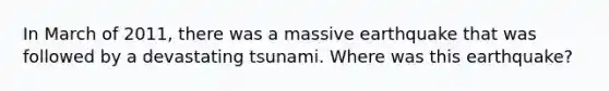 In March of 2011, there was a massive earthquake that was followed by a devastating tsunami. Where was this earthquake?