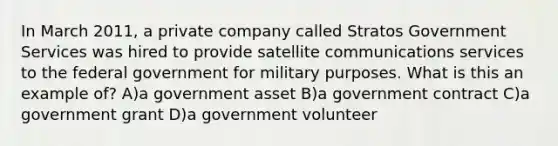 In March 2011, a private company called Stratos Government Services was hired to provide satellite communications services to the federal government for military purposes. What is this an example of? A)a government asset B)a government contract C)a government grant D)a government volunteer