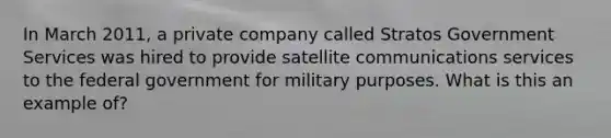 In March 2011, a private company called Stratos Government Services was hired to provide satellite communications services to the federal government for military purposes. What is this an example of?