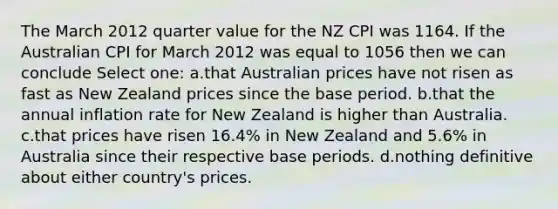 The March 2012 quarter value for the NZ CPI was 1164. If the Australian CPI for March 2012 was equal to 1056 then we can conclude Select one: a.that Australian prices have not risen as fast as New Zealand prices since the base period. b.that the annual inflation rate for New Zealand is higher than Australia. c.that prices have risen 16.4% in New Zealand and 5.6% in Australia since their respective base periods. d.nothing definitive about either country's prices.