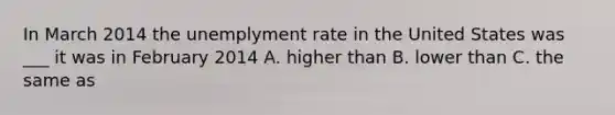 In March 2014 the unemplyment rate in the United States was ___ it was in February 2014 A. higher than B. lower than C. the same as