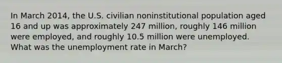 In March 2014, the U.S. civilian noninstitutional population aged 16 and up was approximately 247 million, roughly 146 million were employed, and roughly 10.5 million were unemployed. What was the unemployment rate in March?