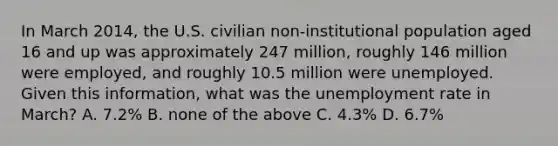 In March 2014, the U.S. civilian non-institutional population aged 16 and up was approximately 247 million, roughly 146 million were employed, and roughly 10.5 million were unemployed. Given this information, what was the unemployment rate in March? A. 7.2% B. none of the above C. 4.3% D. 6.7%