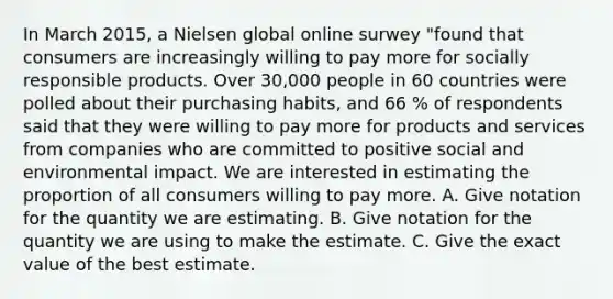 In March 2015, a Nielsen global online surwey "found that consumers are increasingly willing to pay more for socially responsible products. Over 30,000 people in 60 countries were polled about their purchasing habits, and 66 % of respondents said that they were willing to pay more for products and services from companies who are committed to positive social and environmental impact. We are interested in estimating the proportion of all consumers willing to pay more. A. Give notation for the quantity we are estimating. B. Give notation for the quantity we are using to make the estimate. C. Give the exact value of the best estimate.