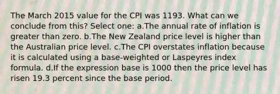 The March 2015 value for the CPI was 1193. What can we conclude from this? Select one: a.The annual rate of inflation is greater than zero. b.The New Zealand price level is higher than the Australian price level. c.The CPI overstates inflation because it is calculated using a base-weighted or Laspeyres index formula. d.If the expression base is 1000 then the price level has risen 19.3 percent since the base period.