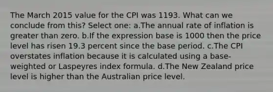 The March 2015 value for the CPI was 1193. What can we conclude from this? Select one: a.The annual rate of inflation is greater than zero. b.If the expression base is 1000 then the price level has risen 19.3 percent since the base period. c.The CPI overstates inflation because it is calculated using a base-weighted or Laspeyres index formula. d.The New Zealand price level is higher than the Australian price level.