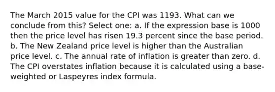 The March 2015 value for the CPI was 1193. What can we conclude from this? Select one: a. If the expression base is 1000 then the price level has risen 19.3 percent since the base period. b. The New Zealand price level is higher than the Australian price level. c. The annual rate of inflation is <a href='https://www.questionai.com/knowledge/ktgHnBD4o3-greater-than' class='anchor-knowledge'>greater than</a> zero. d. The CPI overstates inflation because it is calculated using a base-weighted or Laspeyres index formula.