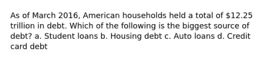 As of March 2016, American households held a total of 12.25 trillion in debt. Which of the following is the biggest source of debt? a. Student loans b. Housing debt c. Auto loans d. Credit card debt