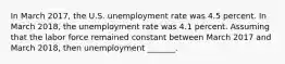 In March 2017​, the U.S. unemployment rate was 4.5 percent. In March 2018, the unemployment rate was 4.1 percent. Assuming that the labor force remained constant between March 2017 and March 2018​, then unemployment​ _______.