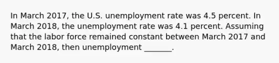 In March 2017​, the U.S. unemployment rate was 4.5 percent. In March 2018, the unemployment rate was 4.1 percent. Assuming that the labor force remained constant between March 2017 and March 2018​, then unemployment​ _______.