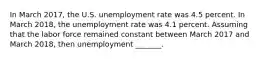 In March 2017​, the U.S. unemployment rate was 4.5 percent. In March 2018​, the unemployment rate was 4.1 percent. Assuming that the labor force remained constant between March 2017 and March 2018​, then unemployment​ _______.