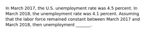 In March 2017​, the U.S. unemployment rate was 4.5 percent. In March 2018​, the unemployment rate was 4.1 percent. Assuming that the labor force remained constant between March 2017 and March 2018​, then unemployment​ _______.