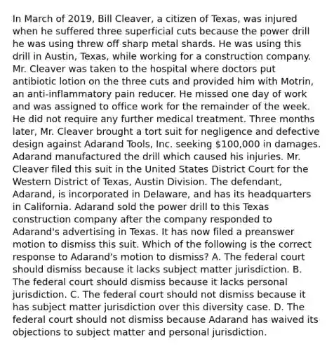 In March of 2019, Bill Cleaver, a citizen of Texas, was injured when he suffered three superficial cuts because the power drill he was using threw off sharp metal shards. He was using this drill in Austin, Texas, while working for a construction company. Mr. Cleaver was taken to the hospital where doctors put antibiotic lotion on the three cuts and provided him with Motrin, an anti-inflammatory pain reducer. He missed one day of work and was assigned to office work for the remainder of the week. He did not require any further medical treatment. Three months later, Mr. Cleaver brought a tort suit for negligence and defective design against Adarand Tools, Inc. seeking 100,000 in damages. Adarand manufactured the drill which caused his injuries. Mr. Cleaver filed this suit in the United States District Court for the Western District of Texas, Austin Division. The defendant, Adarand, is incorporated in Delaware, and has its headquarters in California. Adarand sold the power drill to this Texas construction company after the company responded to Adarand's advertising in Texas. It has now filed a preanswer motion to dismiss this suit. Which of the following is the correct response to Adarand's motion to dismiss? A. The federal court should dismiss because it lacks subject matter jurisdiction. B. The federal court should dismiss because it lacks personal jurisdiction. C. The federal court should not dismiss because it has subject matter jurisdiction over this diversity case. D. The federal court should not dismiss because Adarand has waived its objections to subject matter and personal jurisdiction.