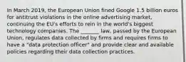 In March 2019, the European Union fined Google 1.5 billion euros for antitrust violations in the online advertising market, continuing the EU's efforts to rein in the world's biggest technology companies. The _______ law, passed by the European Union, regulates data collected by firms and requires firms to have a "data protection officer" and provide clear and available policies regarding their data collection practices.