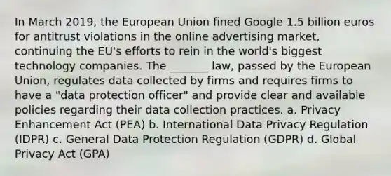 In March 2019, the European Union fined Google 1.5 billion euros for antitrust violations in the online advertising market, continuing the EU's efforts to rein in the world's biggest technology companies. The _______ law, passed by the European Union, regulates data collected by firms and requires firms to have a "data protection officer" and provide clear and available policies regarding their data collection practices. a. Privacy Enhancement Act (PEA) b. International Data Privacy Regulation (IDPR) c. General Data Protection Regulation (GDPR) d. Global Privacy Act (GPA)