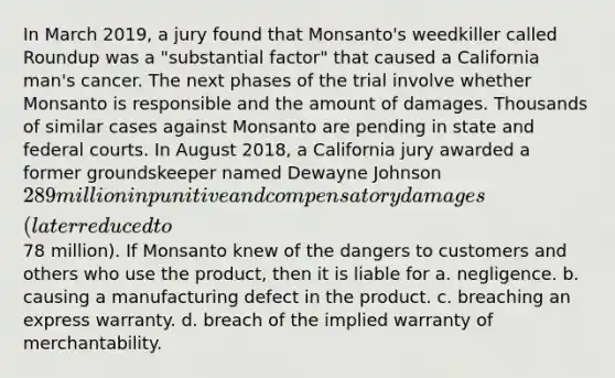 In March 2019, a jury found that Monsanto's weedkiller called Roundup was a "substantial factor" that caused a California man's cancer. The next phases of the trial involve whether Monsanto is responsible and the amount of damages. Thousands of similar cases against Monsanto are pending in state and federal courts. In August 2018, a California jury awarded a former groundskeeper named Dewayne Johnson 289 million in punitive and compensatory damages (later reduced to78 million). If Monsanto knew of the dangers to customers and others who use the product, then it is liable for a. negligence. b. causing a manufacturing defect in the product. c. breaching an express warranty. d. breach of the implied warranty of merchantability.