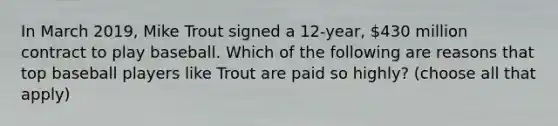 In March 2019, Mike Trout signed a 12-year, 430 million contract to play baseball. Which of the following are reasons that top baseball players like Trout are paid so highly? (choose all that apply)