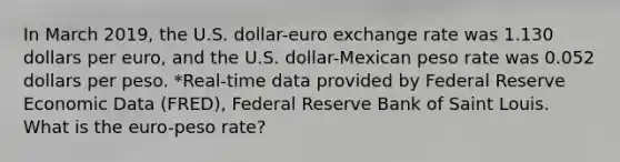 In March 2019​, the U.S.​ dollar-euro exchange rate was 1.130 dollars per​ euro, and the U.S.​ dollar-Mexican peso rate was 0.052 dollars per peso. ​*Real-time data provided by Federal Reserve Economic Data​ (FRED), Federal Reserve Bank of Saint Louis. What is the​ euro-peso rate?