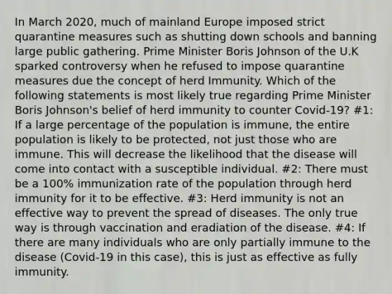 In March 2020, much of mainland Europe imposed strict quarantine measures such as shutting down schools and banning large public gathering. Prime Minister Boris Johnson of the U.K sparked controversy when he refused to impose quarantine measures due the concept of herd Immunity. Which of the following statements is most likely true regarding Prime Minister Boris Johnson's belief of herd immunity to counter Covid-19? #1: If a large percentage of the population is immune, the entire population is likely to be protected, not just those who are immune. This will decrease the likelihood that the disease will come into contact with a susceptible individual. #2: There must be a 100% immunization rate of the population through herd immunity for it to be effective. #3: Herd immunity is not an effective way to prevent the spread of diseases. The only true way is through vaccination and eradiation of the disease. #4: If there are many individuals who are only partially immune to the disease (Covid-19 in this case), this is just as effective as fully immunity.