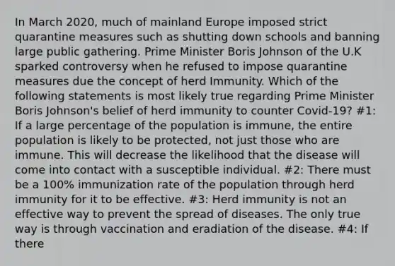 In March 2020, much of mainland Europe imposed strict quarantine measures such as shutting down schools and banning large public gathering. Prime Minister Boris Johnson of the U.K sparked controversy when he refused to impose quarantine measures due the concept of herd Immunity. Which of the following statements is most likely true regarding Prime Minister Boris Johnson's belief of herd immunity to counter Covid-19? #1: If a large percentage of the population is immune, the entire population is likely to be protected, not just those who are immune. This will decrease the likelihood that the disease will come into contact with a susceptible individual. #2: There must be a 100% immunization rate of the population through herd immunity for it to be effective. #3: Herd immunity is not an effective way to prevent the spread of diseases. The only true way is through vaccination and eradiation of the disease. #4: If there