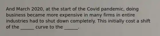 And March 2020, at the start of the Covid pandemic, doing business became more expensive in many firms in entire industries had to shut down completely. This initially cost a shift of the ______ curve to the ______.