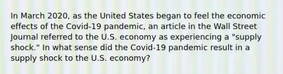 In March​ 2020, as the United States began to feel the economic effects of the​ Covid-19 pandemic, an article in the Wall Street Journal referred to the U.S. economy as experiencing a​ "supply shock." In what sense did the​ Covid-19 pandemic result in a supply shock to the U.S.​ economy?