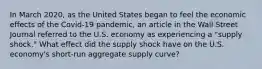 In March​ 2020, as the United States began to feel the economic effects of the​ Covid-19 pandemic, an article in the Wall Street Journal referred to the U.S. economy as experiencing a​ "supply shock." What effect did the supply shock have on the U.S.​ economy's short-run aggregate supply​ curve?