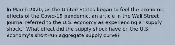 In March​ 2020, as the United States began to feel the economic effects of the​ Covid-19 pandemic, an article in the Wall Street Journal referred to the U.S. economy as experiencing a​ "supply shock." What effect did the supply shock have on the U.S.​ economy's short-run aggregate supply​ curve?