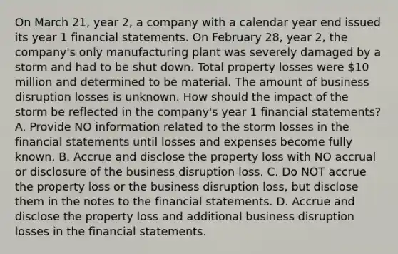 On March 21, year 2, a company with a calendar year end issued its year 1 <a href='https://www.questionai.com/knowledge/kFBJaQCz4b-financial-statements' class='anchor-knowledge'>financial statements</a>. On February 28, year 2, the company's only manufacturing plant was severely damaged by a storm and had to be shut down. Total property losses were 10 million and determined to be material. The amount of business disruption losses is unknown. How should the impact of the storm be reflected in the company's year 1 financial statements? A. Provide NO information related to the storm losses in the financial statements until losses and expenses become fully known. B. Accrue and disclose the property loss with NO accrual or disclosure of the business disruption loss. C. Do NOT accrue the property loss or the business disruption loss, but disclose them in the notes to the financial statements. D. Accrue and disclose the property loss and additional business disruption losses in the financial statements.