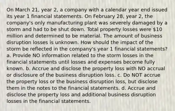 On March 21, year 2, a company with a calendar year end issued its year 1 financial statements. On February 28, year 2, the company's only manufacturing plant was severely damaged by a storm and had to be shut down. Total property losses were 10 million and determined to be material. The amount of business disruption losses is unknown. How should the impact of the storm be reflected in the company's year 1 financial statements? a. Provide NO information related to the storm losses in the financial statements until losses and expenses become fully known. b. Accrue and disclose the property loss with NO accrual or disclosure of the business disruption loss. c. Do NOT accrue the property loss or the business disruption loss, but disclose them in the notes to the financial statements. d. Accrue and disclose the property loss and additional business disruption losses in the financial statements.