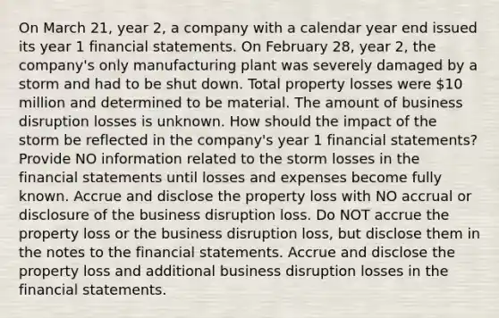 On March 21, year 2, a company with a calendar year end issued its year 1 financial statements. On February 28, year 2, the company's only manufacturing plant was severely damaged by a storm and had to be shut down. Total property losses were 10 million and determined to be material. The amount of business disruption losses is unknown. How should the impact of the storm be reflected in the company's year 1 financial statements? Provide NO information related to the storm losses in the financial statements until losses and expenses become fully known. Accrue and disclose the property loss with NO accrual or disclosure of the business disruption loss. Do NOT accrue the property loss or the business disruption loss, but disclose them in the notes to the financial statements. Accrue and disclose the property loss and additional business disruption losses in the financial statements.