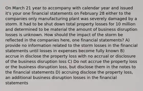 On March 21 year to accompany with calendar year and issued it's your one financial statements on February 28 either to the companies only manufacturing plant was severely damaged by a storm. It had to be shut down total property losses for 10 million and determined to be material the amount of business disruption losses is unknown. How should the impact of the storm be reflected in the companies here, one financial statements? A) provide no information related to the storm losses in the financial statements until losses in expenses become fully known B) accrue in disclose the property loss with no accrual or disclosure of the business disruption loss C) Do not accrue the property loss or the business disruption loss, but disclose them in the notes to the financial statements D) accruing disclose the property loss, an additional business disruption losses in the financial statements