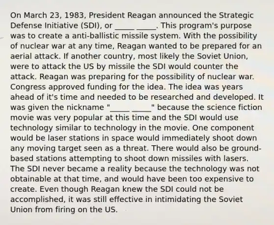 On March 23, 1983, President Reagan announced the Strategic Defense Initiative (SDI), or _____ _____. This program's purpose was to create a anti-ballistic missile system. With the possibility of nuclear war at any time, Reagan wanted to be prepared for an aerial attack. If another country, most likely the Soviet Union, were to attack the US by missile the SDI would counter the attack. Reagan was preparing for the possibility of nuclear war. Congress approved funding for the idea. The idea was years ahead of it's time and needed to be researched and developed. It was given the nickname "_____ _____" because the science fiction movie was very popular at this time and the SDI would use technology similar to technology in the movie. One component would be laser stations in space would immediately shoot down any moving target seen as a threat. There would also be ground-based stations attempting to shoot down missiles with lasers. The SDI never became a reality because the technology was not obtainable at that time, and would have been too expensive to create. Even though Reagan knew the SDI could not be accomplished, it was still effective in intimidating the Soviet Union from firing on the US.