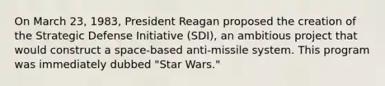 On March 23, 1983, President Reagan proposed the creation of the Strategic Defense Initiative (SDI), an ambitious project that would construct a space-based anti-missile system. This program was immediately dubbed "Star Wars."