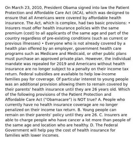 On March 23, 2010, President Obama signed into law the Patient Protection and Affordable Care Act (ACA), which was designed to ensure that all Americans were covered by affordable health insurance. The Act, which is complex, had two basic provisions: • Insurers must offer health insurance policies with the same premium (cost) to all applicants of the same age and part of the country regardless of pre-existing conditions (such as current or previous illnesses) • Everyone who is not already covered by a health plan offered by an employer, government health care programs such as Medicare and Medicaid, or other public plans must purchase an approved private plan. However, the individual mandate was repealed for 2019 and Americans without health insurance are no longer subject to a penalty on their income tax return. Federal subsidies are available to help low-income families pay for coverage. Of particular interest to young people was an additional provision allowing them to remain covered by their parents' health insurance until they are 26 years old. Which of the following provisions of the Patient Protection and Affordable Care Act ("Obamacare") is NOT true? A. People who currently have no health insurance coverage are no longer penalized on their income tax return. B. Young people can remain on their parents' policy until they are 26. C. Insurers are able to charge people who have cancer a lot more than people of the same age and location who are healthy. D. The Federal Government will help pay the cost of health insurance for families with lower incomes.