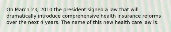 On March 23, 2010 the president signed a law that will dramatically introduce comprehensive health insurance reforms over the next 4 years. The name of this new health care law is: