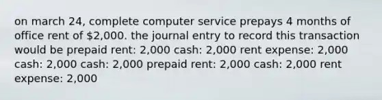 on march 24, complete computer service prepays 4 months of office rent of 2,000. the journal entry to record this transaction would be prepaid rent: 2,000 cash: 2,000 rent expense: 2,000 cash: 2,000 cash: 2,000 prepaid rent: 2,000 cash: 2,000 rent expense: 2,000