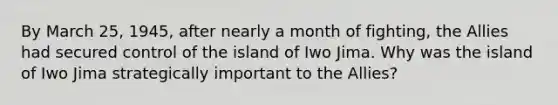 By March 25, 1945, after nearly a month of fighting, the Allies had secured control of the island of Iwo Jima. Why was the island of Iwo Jima strategically important to the Allies?