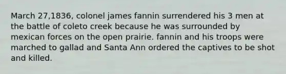 March 27,1836, colonel james fannin surrendered his 3 men at the battle of coleto creek because he was surrounded by mexican forces on the open prairie. fannin and his troops were marched to gallad and Santa Ann ordered the captives to be shot and killed.